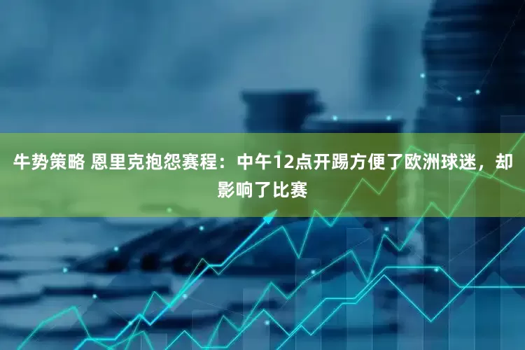 牛势策略 恩里克抱怨赛程：中午12点开踢方便了欧洲球迷，却影响了比赛