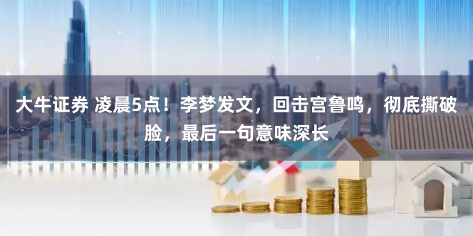 大牛证券 凌晨5点！李梦发文，回击宫鲁鸣，彻底撕破脸，最后一句意味深长
