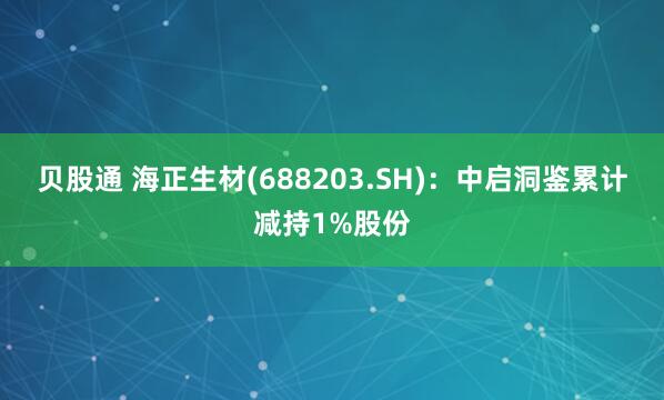 贝股通 海正生材(688203.SH)：中启洞鉴累计减持1%股份
