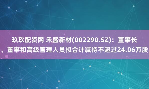 玖玖配资网 禾盛新材(002290.SZ)：董事长、董事和高级管理人员拟合计减持不超过24.06万股