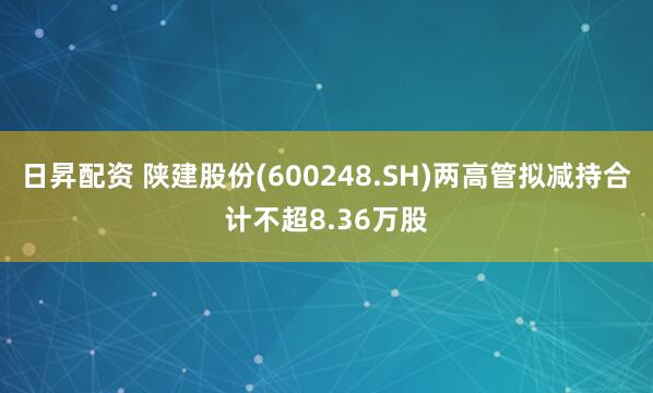日昇配资 陕建股份(600248.SH)两高管拟减持合计不超8.36万股