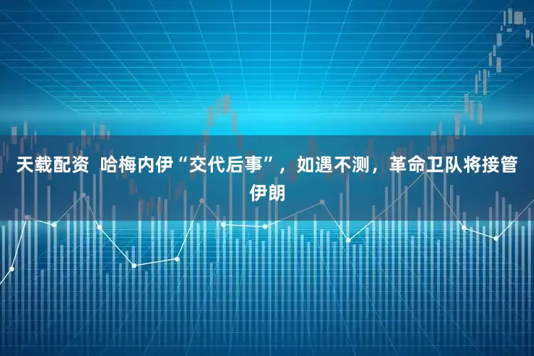 天载配资  哈梅内伊“交代后事”，如遇不测，革命卫队将接管伊朗