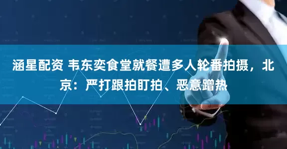 涵星配资 韦东奕食堂就餐遭多人轮番拍摄，北京：严打跟拍盯拍、恶意蹭热