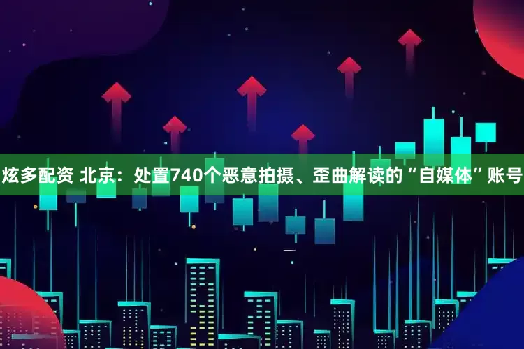 炫多配资 北京：处置740个恶意拍摄、歪曲解读的“自媒体”账号