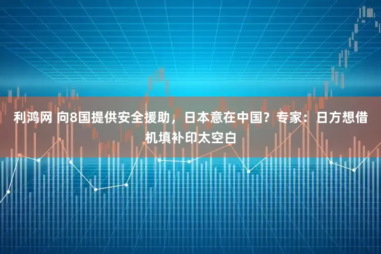 利鸿网 向8国提供安全援助，日本意在中国？专家：日方想借机填补印太空白