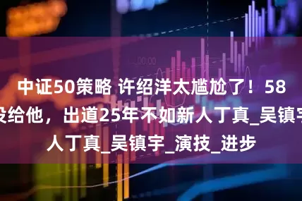 中证50策略 许绍洋太尴尬了！58份片约一份没给他，出道25年不如新人丁真_吴镇宇_演技_进步