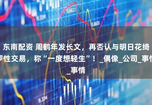 东南配资 周鹤年发长文，再否认与明日花绮罗性交易，称“一度想轻生”！_偶像_公司_事情