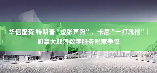 华信配资 特朗普“虚张声势”，卡尼“一打就招”！加拿大取消数字服务税惹争议