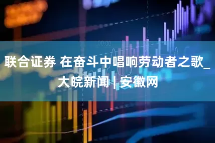 联合证券 在奋斗中唱响劳动者之歌_大皖新闻 | 安徽网