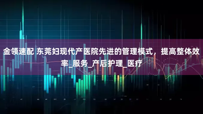金领速配 东莞妇现代产医院先进的管理模式，提高整体效率_服务_产后护理_医疗