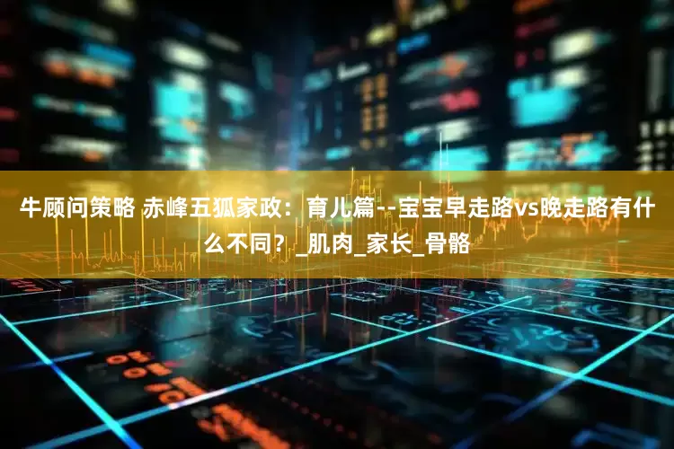牛顾问策略 赤峰五狐家政：育儿篇--宝宝早走路vs晚走路有什么不同？_肌肉_家长_骨骼
