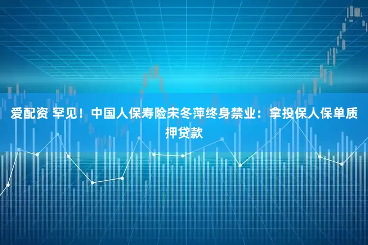 爱配资 罕见！中国人保寿险宋冬萍终身禁业：拿投保人保单质押贷款