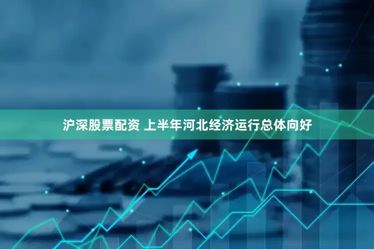 沪深股票配资 上半年河北经济运行总体向好