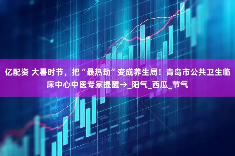 亿配资 大暑时节，把“最热劫”变成养生局！青岛市公共卫生临床中心中医专家提醒→_阳气_西瓜_节气
