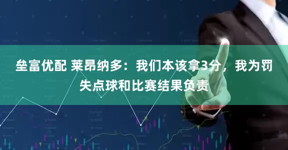 垒富优配 莱昂纳多：我们本该拿3分，我为罚失点球和比赛结果负责