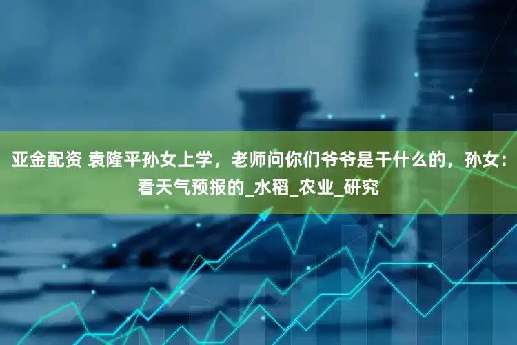 亚金配资 袁隆平孙女上学，老师问你们爷爷是干什么的，孙女：看天气预报的_水稻_农业_研究