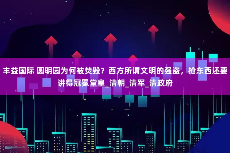 丰益国际 圆明园为何被焚毁？西方所谓文明的强盗，抢东西还要讲得冠冕堂皇_清朝_清军_清政府