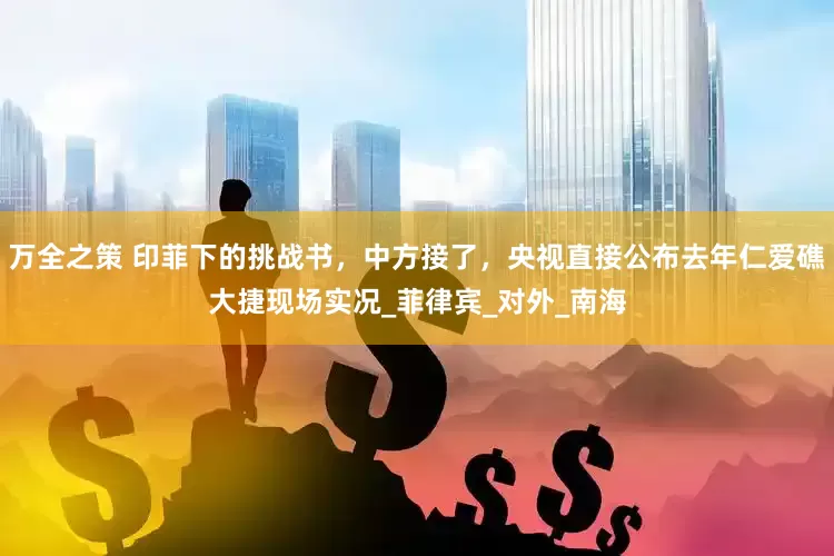 万全之策 印菲下的挑战书，中方接了，央视直接公布去年仁爱礁大捷现场实况_菲律宾_对外_南海
