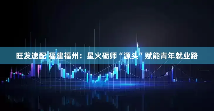 旺发速配 福建福州：星火砺师“源头”赋能青年就业路