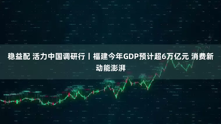 稳益配 活力中国调研行丨福建今年GDP预计超6万亿元 消费新动能澎湃