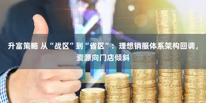 升富策略 从“战区”到“省区”：理想销服体系架构回调，资源向门店倾斜