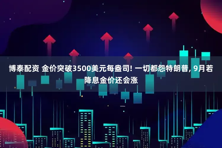 博泰配资 金价突破3500美元每盎司! 一切都怨特朗普, 9月若降息金价还会涨