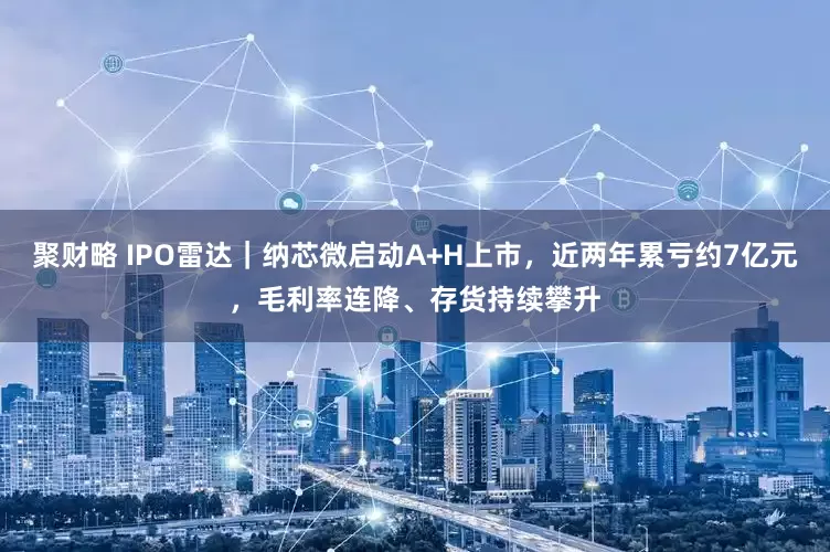 聚财略 IPO雷达｜纳芯微启动A+H上市，近两年累亏约7亿元，毛利率连降、存货持续攀升