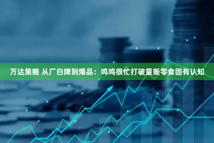 万达策略 从厂白牌到爆品：鸣鸣很忙打破量贩零食固有认知