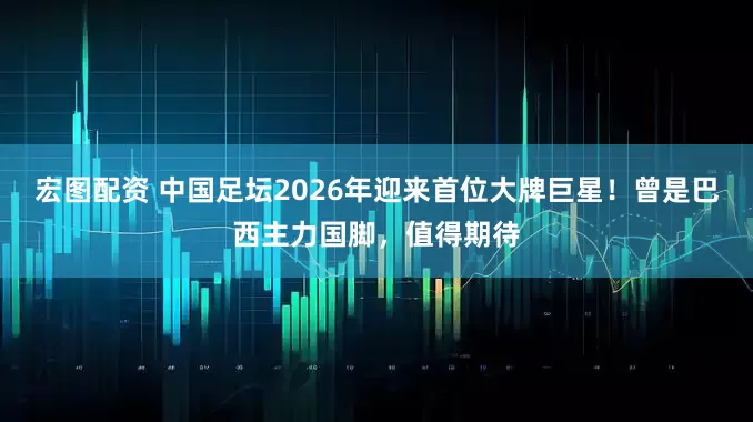 宏图配资 中国足坛2026年迎来首位大牌巨星！曾是巴西主力国脚，值得期待