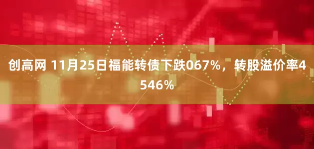 创高网 11月25日福能转债下跌067%，转股溢价率4546%