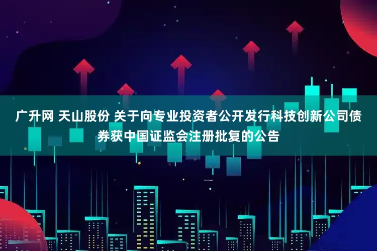 广升网 天山股份 关于向专业投资者公开发行科技创新公司债券获中国证监会注册批复的公告