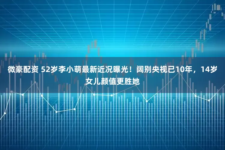 微豪配资 52岁李小萌最新近况曝光！阔别央视已10年，14岁女儿颜值更胜她